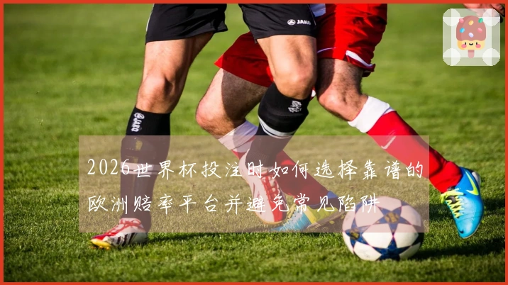 2026世界杯投注时如何选择靠谱的欧洲赔率平台并避免常见陷阱