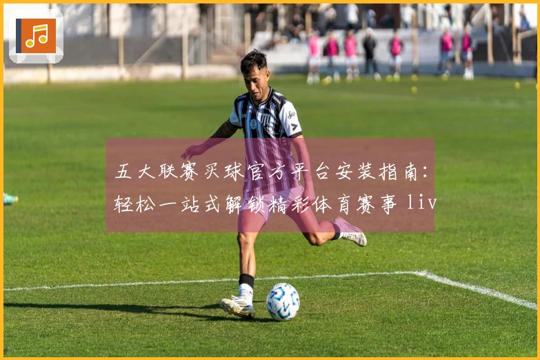 五大联赛买球官方平台安装指南：轻松一站式解锁精彩体育赛事 live